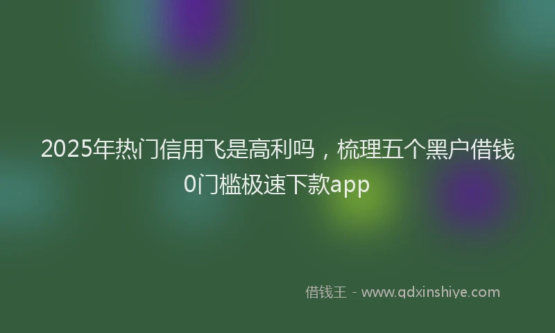 2025年热门信用飞是高利吗，梳理五个黑户借钱0门槛极速下款app