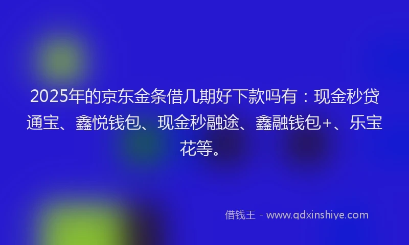 2025年的京东金条借几期好下款吗有：现金秒贷通宝、鑫悦钱包、现金秒融途、鑫融钱包+、乐宝花等。