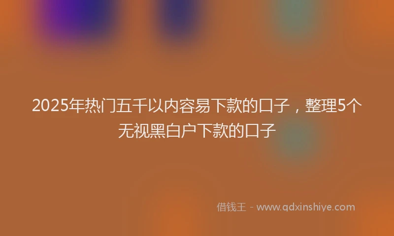 2025年热门五千以内容易下款的口子，整理5个无视黑白户下款的口子