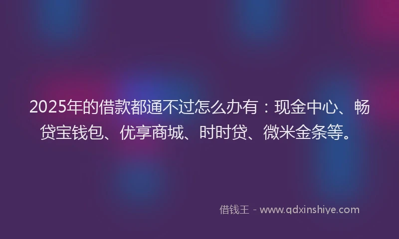 2025年的借款都通不过怎么办有：现金中心、畅贷宝钱包、优享商城、时时贷、微米金条等。