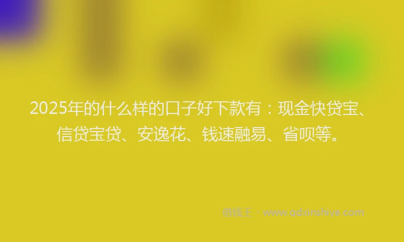 2025年的什么样的口子好下款有：现金快贷宝、信贷宝贷、安逸花、钱速融易、省呗等。