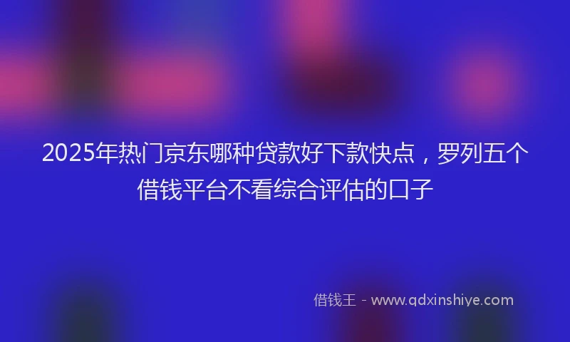 2025年热门京东哪种贷款好下款快点，罗列五个借钱平台不看综合评估的口子