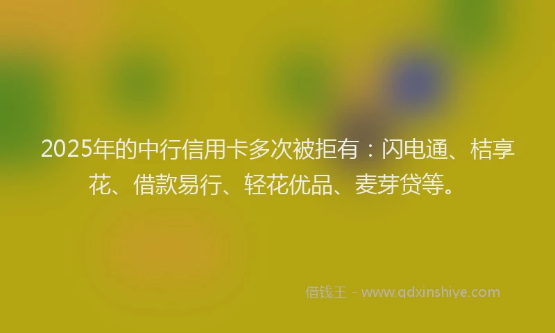 2025年的中行信用卡多次被拒有：闪电通、桔享花、借款易行、轻花优品、麦芽贷等。