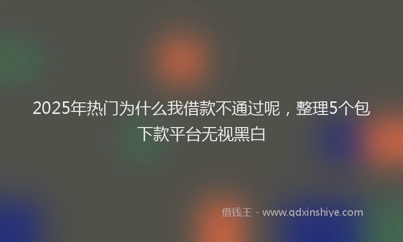 2025年热门为什么我借款不通过呢，整理5个包下款平台无视黑白