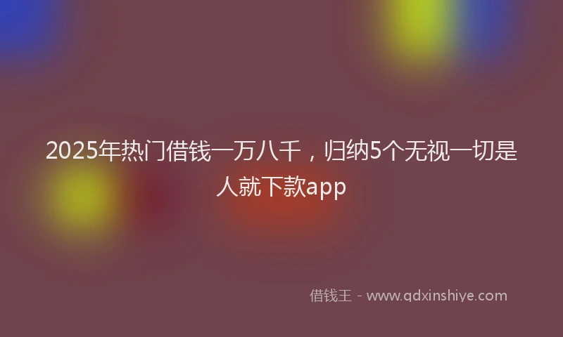 2025年热门借钱一万八千，归纳5个无视一切是人就下款app