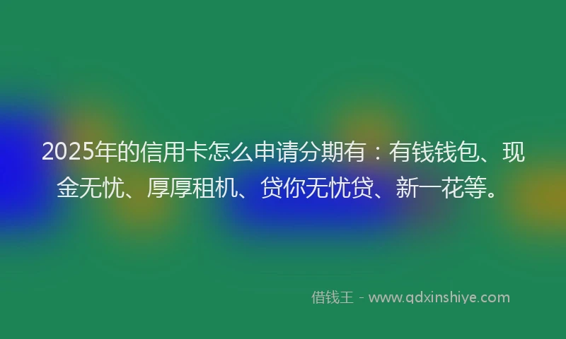 2025年的信用卡怎么申请分期有：有钱钱包、现金无忧、厚厚租机、贷你无忧贷、新一花等。