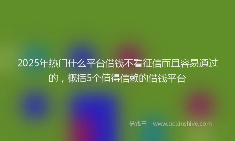 2025年热门什么平台借钱不看征信而且容易通过的，概括5个值得信赖的借钱平台