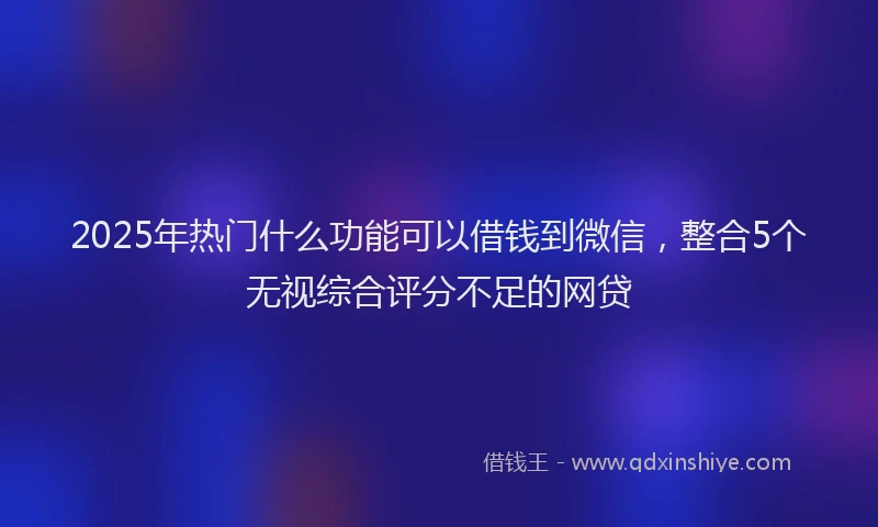 2025年热门什么功能可以借钱到微信，整合5个无视综合评分不足的网贷