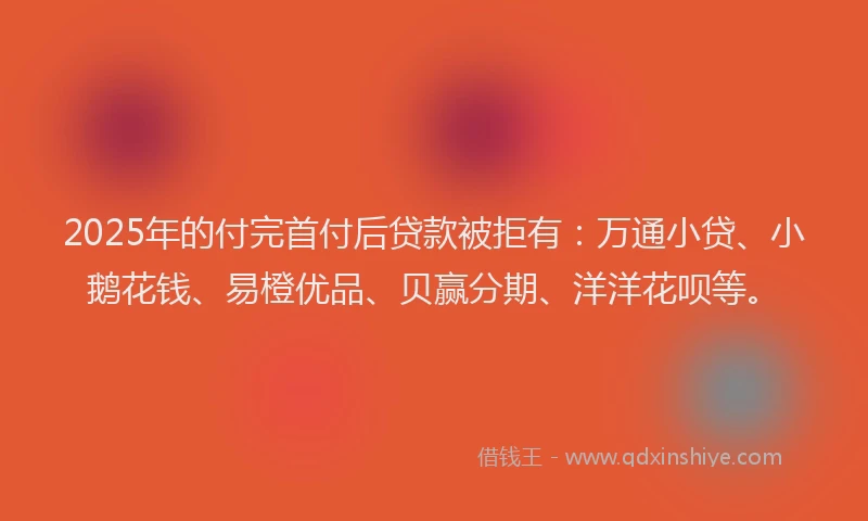 2025年的付完首付后贷款被拒有：万通小贷、小鹅花钱、易橙优品、贝赢分期、洋洋花呗等。