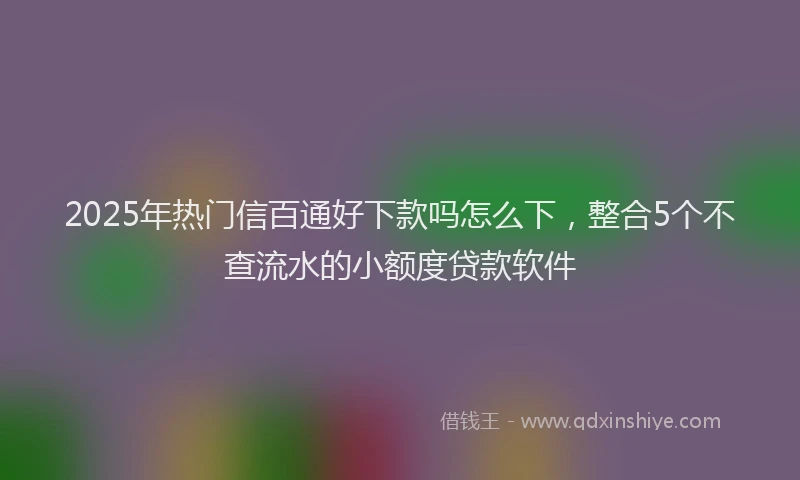 2025年热门信百通好下款吗怎么下，整合5个不查流水的小额度贷款软件