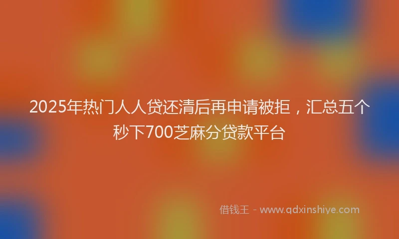 2025年热门人人贷还清后再申请被拒，汇总五个秒下700芝麻分贷款平台