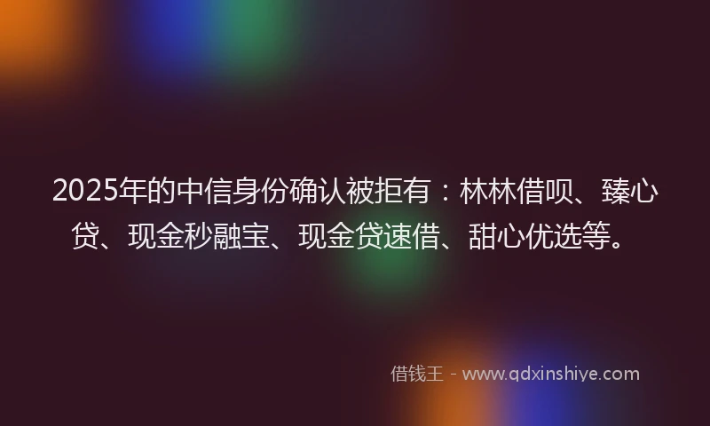 2025年的中信身份确认被拒有：林林借呗、臻心贷、现金秒融宝、现金贷速借、甜心优选等。