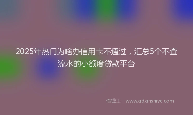 2025年热门为啥办信用卡不通过，汇总5个不查流水的小额度贷款平台
