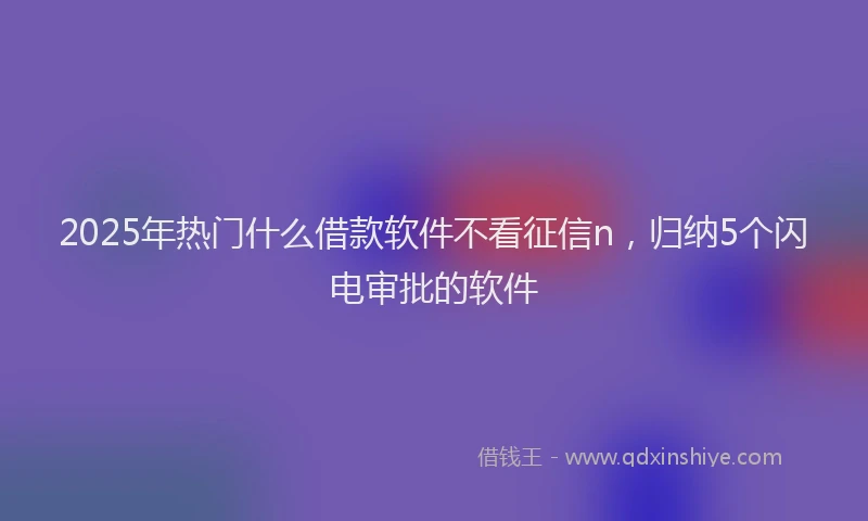 2025年热门什么借款软件不看征信n，归纳5个闪电审批的软件