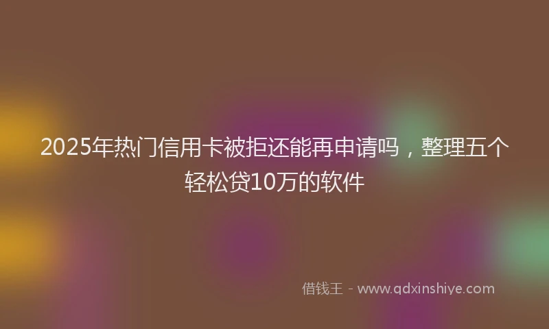 2025年热门信用卡被拒还能再申请吗，整理五个轻松贷10万的软件