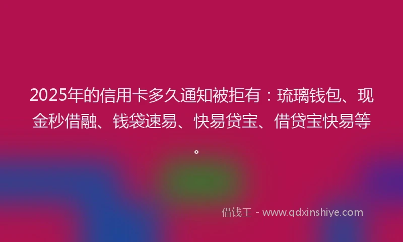 2025年的信用卡多久通知被拒有：琉璃钱包、现金秒借融、钱袋速易、快易贷宝、借贷宝快易等。