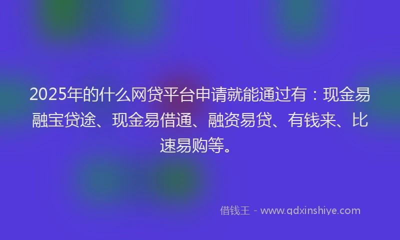2025年的什么网贷平台申请就能通过有：现金易融宝贷途、现金易借通、融资易贷、有钱来、比速易购等。