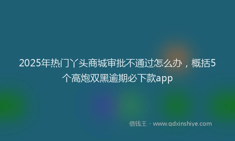 2025年热门丫头商城审批不通过怎么办，概括5个高炮双黑逾期必下款app