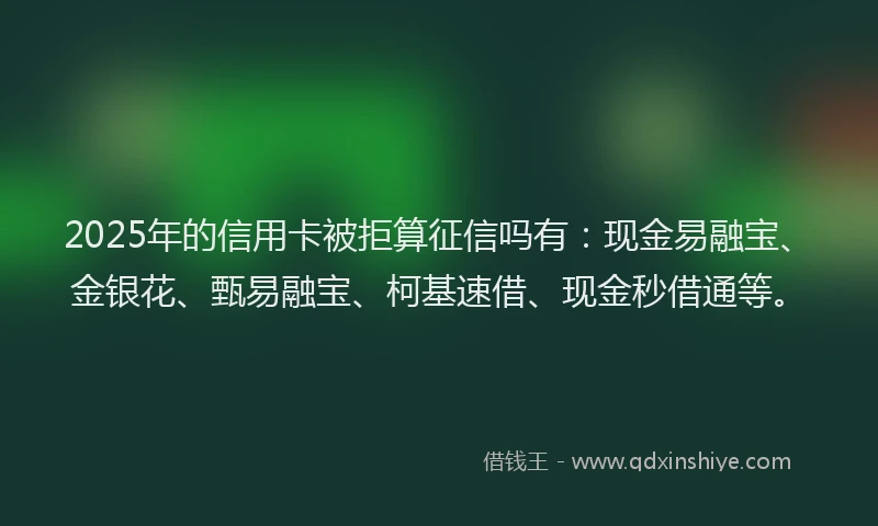 2025年的信用卡被拒算征信吗有：现金易融宝、金银花、甄易融宝、柯基速借、现金秒借通等。