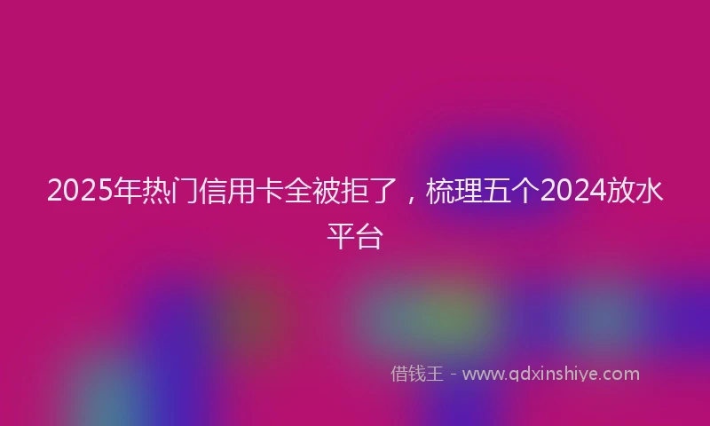 2025年热门信用卡全被拒了，梳理五个2024放水平台