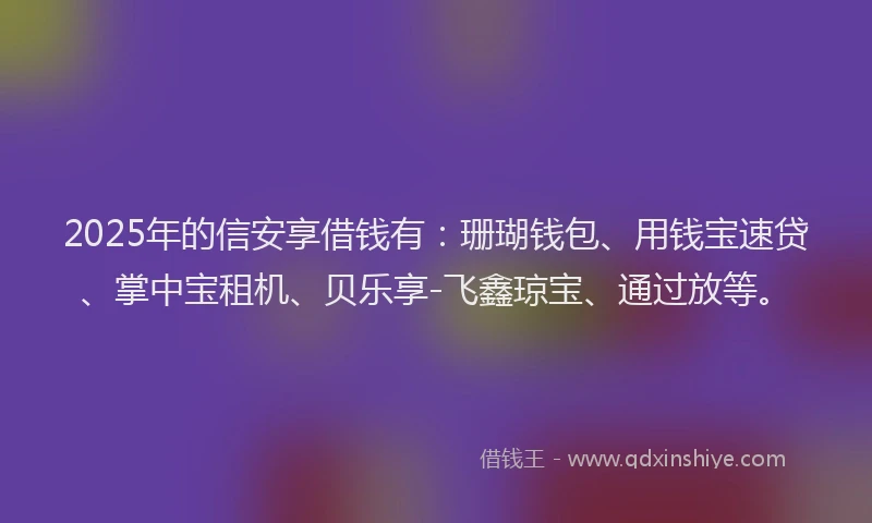 2025年的信安享借钱有：珊瑚钱包、用钱宝速贷、掌中宝租机、贝乐享-飞鑫琼宝、通过放等。
