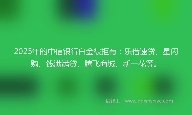 2025年的中信银行白金被拒有：乐借速贷、星闪购、钱满满贷、腾飞商城、新一花等。