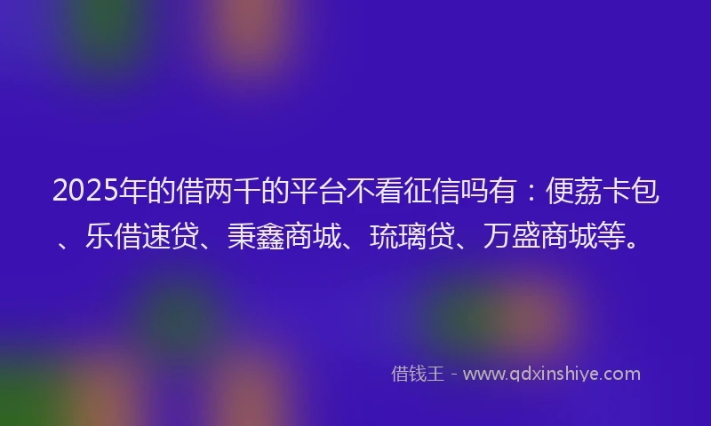 2025年的借两千的平台不看征信吗有：便荔卡包、乐借速贷、秉鑫商城、琉璃贷、万盛商城等。