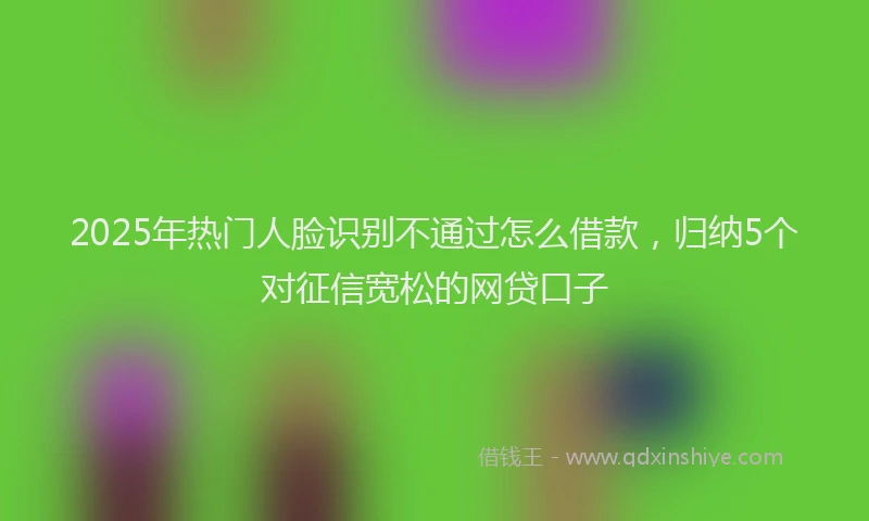 2025年热门人脸识别不通过怎么借款，归纳5个对征信宽松的网贷口子