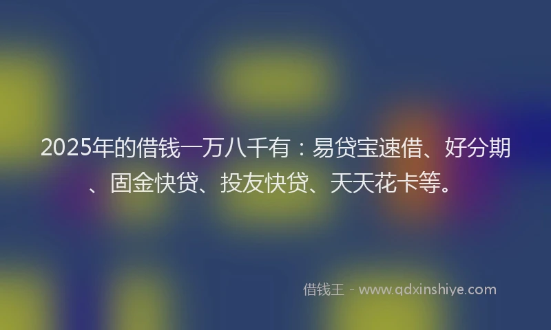 2025年的借钱一万八千有：易贷宝速借、好分期、固金快贷、投友快贷、天天花卡等。