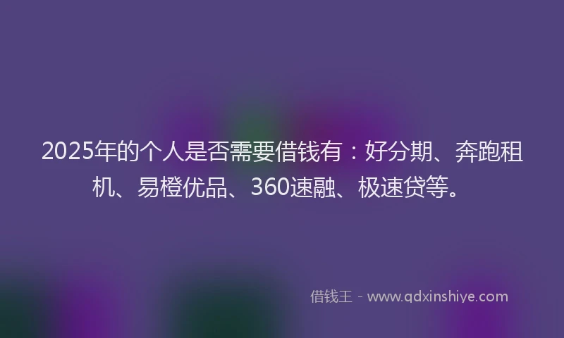 2025年的个人是否需要借钱有：好分期、奔跑租机、易橙优品、360速融、极速贷等。
