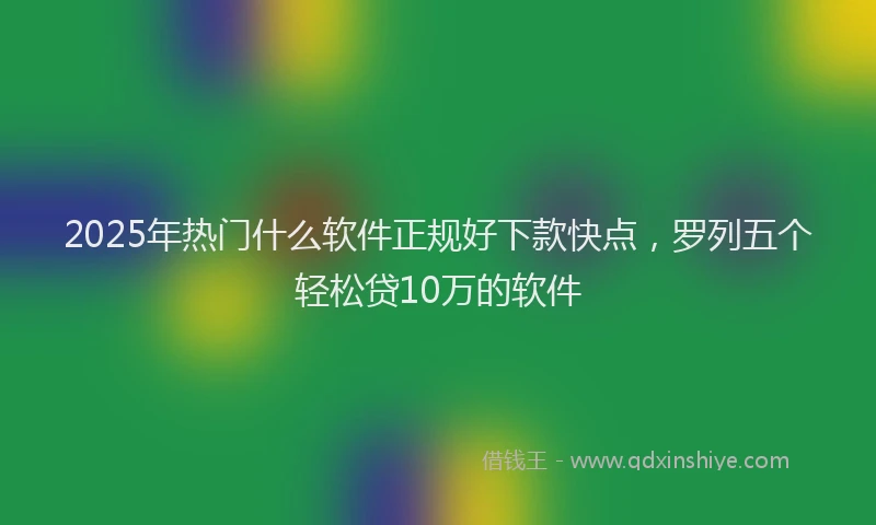 2025年热门什么软件正规好下款快点，罗列五个轻松贷10万的软件