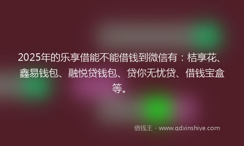 2025年的乐享借能不能借钱到微信有：桔享花、鑫易钱包、融悦贷钱包、贷你无忧贷、借钱宝盒等。