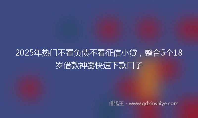 2025年热门不看负债不看征信小贷，整合5个18岁借款神器快速下款口子