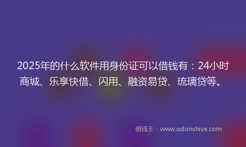 2025年的什么软件用身份证可以借钱有：24小时商城、乐享快借、闪用、融资易贷、琉璃贷等。