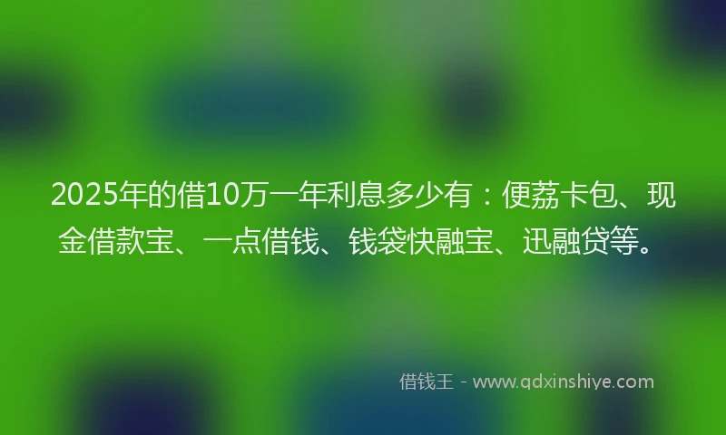 2025年的借10万一年利息多少有：便荔卡包、现金借款宝、一点借钱、钱袋快融宝、迅融贷等。