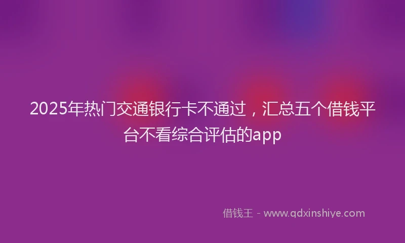 2025年热门交通银行卡不通过，汇总五个借钱平台不看综合评估的app