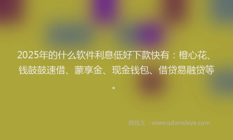 2025年的什么软件利息低好下款快有：橙心花、钱鼓鼓速借、蒙享金、现金钱包、借贷易融贷等。