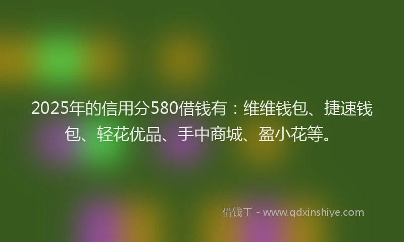 2025年的信用分580借钱有：维维钱包、捷速钱包、轻花优品、手中商城、盈小花等。