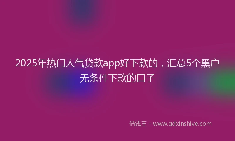 2025年热门人气贷款app好下款的，汇总5个黑户无条件下款的口子