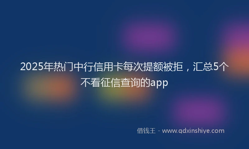 2025年热门中行信用卡每次提额被拒，汇总5个不看征信查询的app