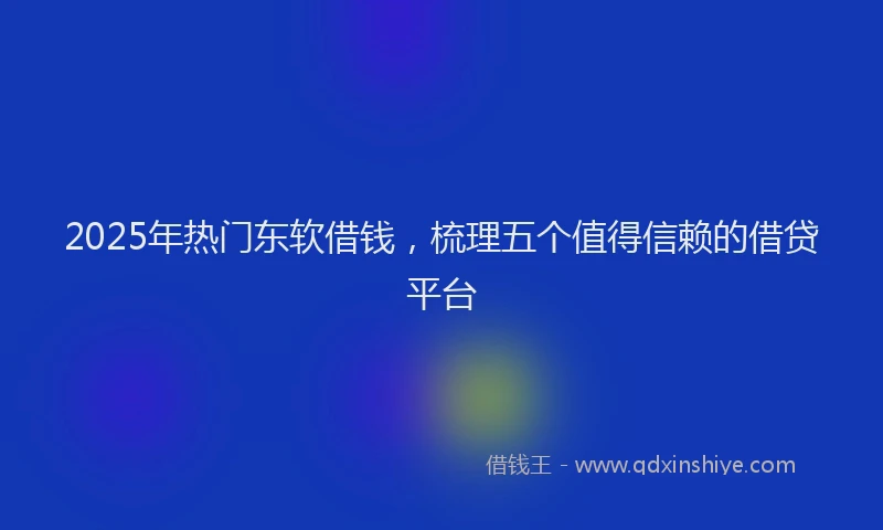 2025年热门东软借钱，梳理五个值得信赖的借贷平台