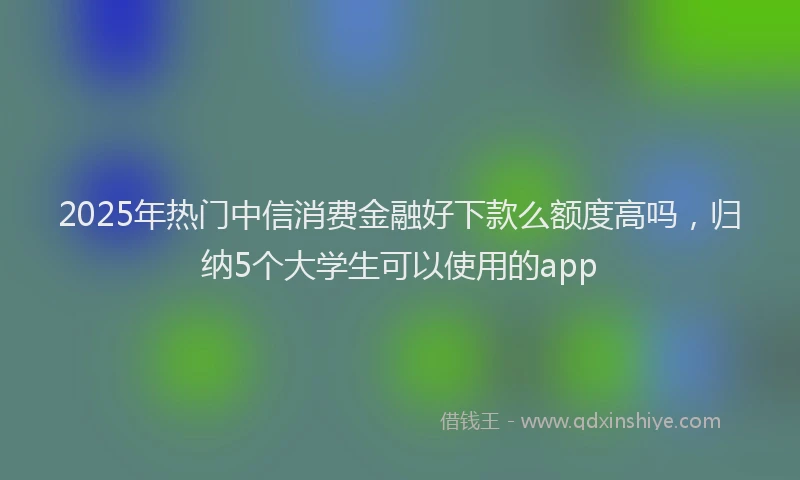 2025年热门中信消费金融好下款么额度高吗，归纳5个大学生可以使用的app
