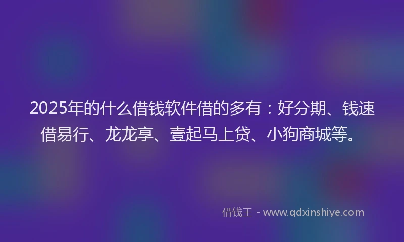 2025年的什么借钱软件借的多有：好分期、钱速借易行、龙龙享、壹起马上贷、小狗商城等。