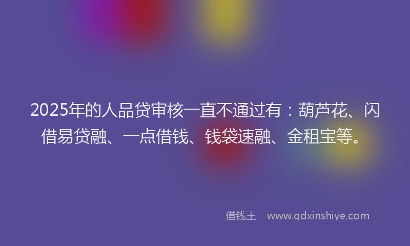 2025年的人品贷审核一直不通过有：葫芦花、闪借易贷融、一点借钱、钱袋速融、金租宝等。