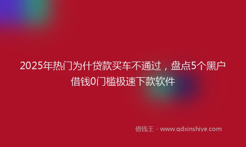 2025年热门为什贷款买车不通过，盘点5个黑户借钱0门槛极速下款软件