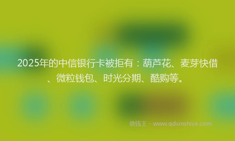 2025年的中信银行卡被拒有：葫芦花、麦芽快借、微粒钱包、时光分期、酷购等。