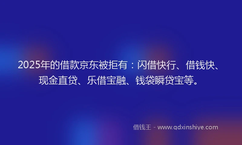 2025年的借款京东被拒有：闪借快行、借钱快、现金直贷、乐借宝融、钱袋瞬贷宝等。