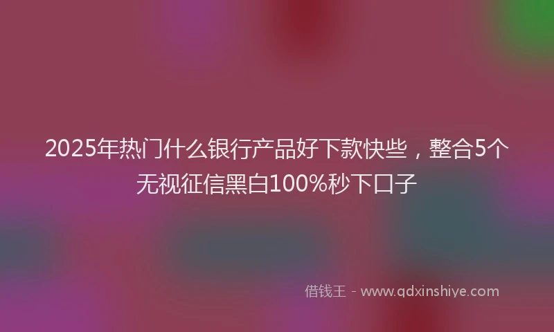 2025年热门什么银行产品好下款快些，整合5个无视征信黑白100%秒下口子