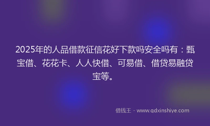 2025年的人品借款征信花好下款吗安全吗有：甄宝借、花花卡、人人快借、可易借、借贷易融贷宝等。