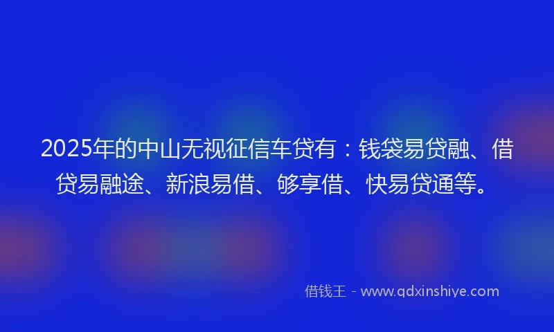 2025年的中山无视征信车贷有：钱袋易贷融、借贷易融途、新浪易借、够享借、快易贷通等。
